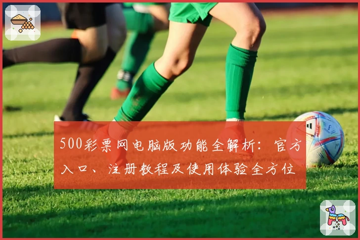 500彩票网电脑版功能全解析：官方入口、注册教程及使用体验全方位测评