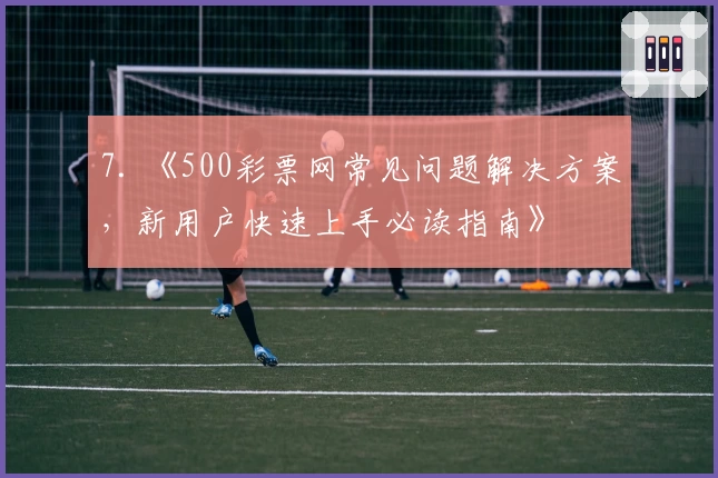 7. 《500彩票网常见问题解决方案，新用户快速上手必读指南》
