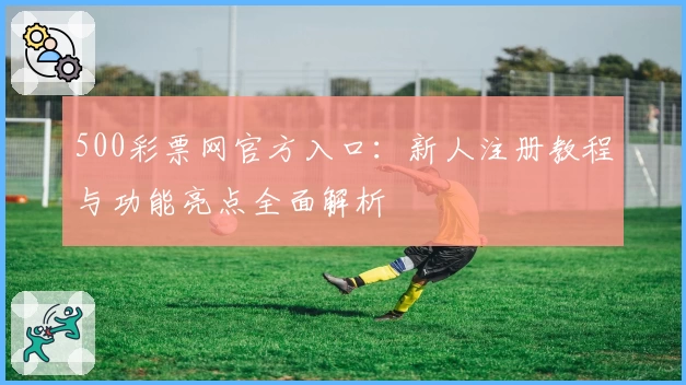 500彩票网官方入口:新人注册教程与功能亮点全面解析