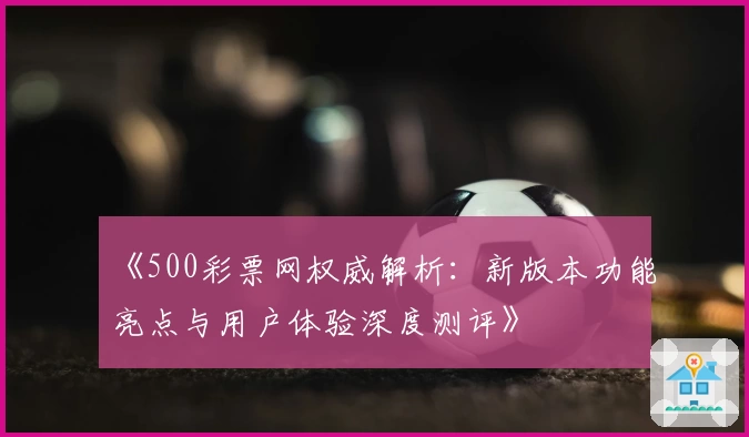 《500彩票网权威解析：新版本功能亮点与用户体验深度测评》