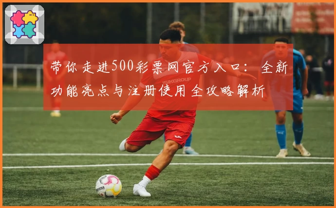 带你走进500彩票网官方入口：全新功能亮点与注册使用全攻略解析