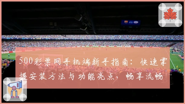 500彩票网手机端新手指南:快速掌握安装方法与功能亮点,畅享流畅使用体验