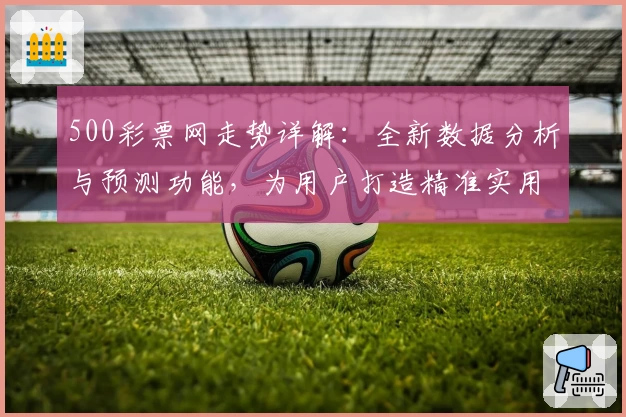 500彩票网走势详解：全新数据分析与预测功能，为用户打造精准实用的决策参考指南
