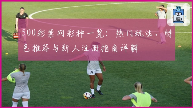 500彩票网彩种一览：热门玩法、特色推荐与新人注册指南详解