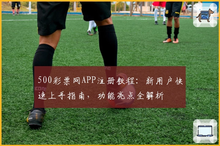 500彩票网APP注册教程：新用户快速上手指南，功能亮点全解析