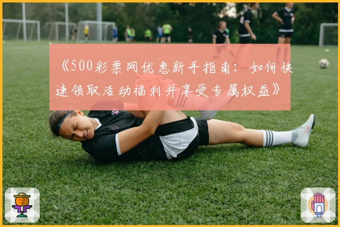 《500彩票网优惠新手指南：如何快速领取活动福利并享受专属权益》