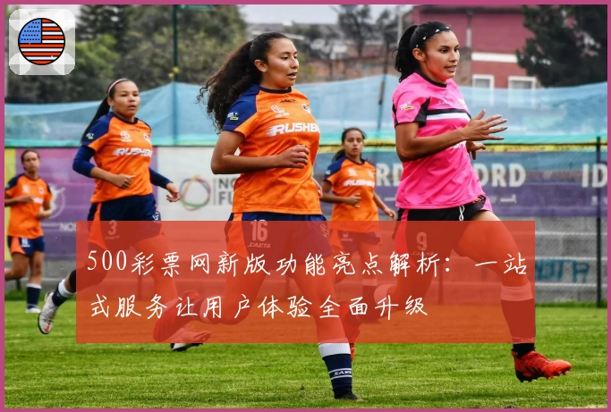 500彩票网新版功能亮点解析：一站式服务让用户体验全面升级